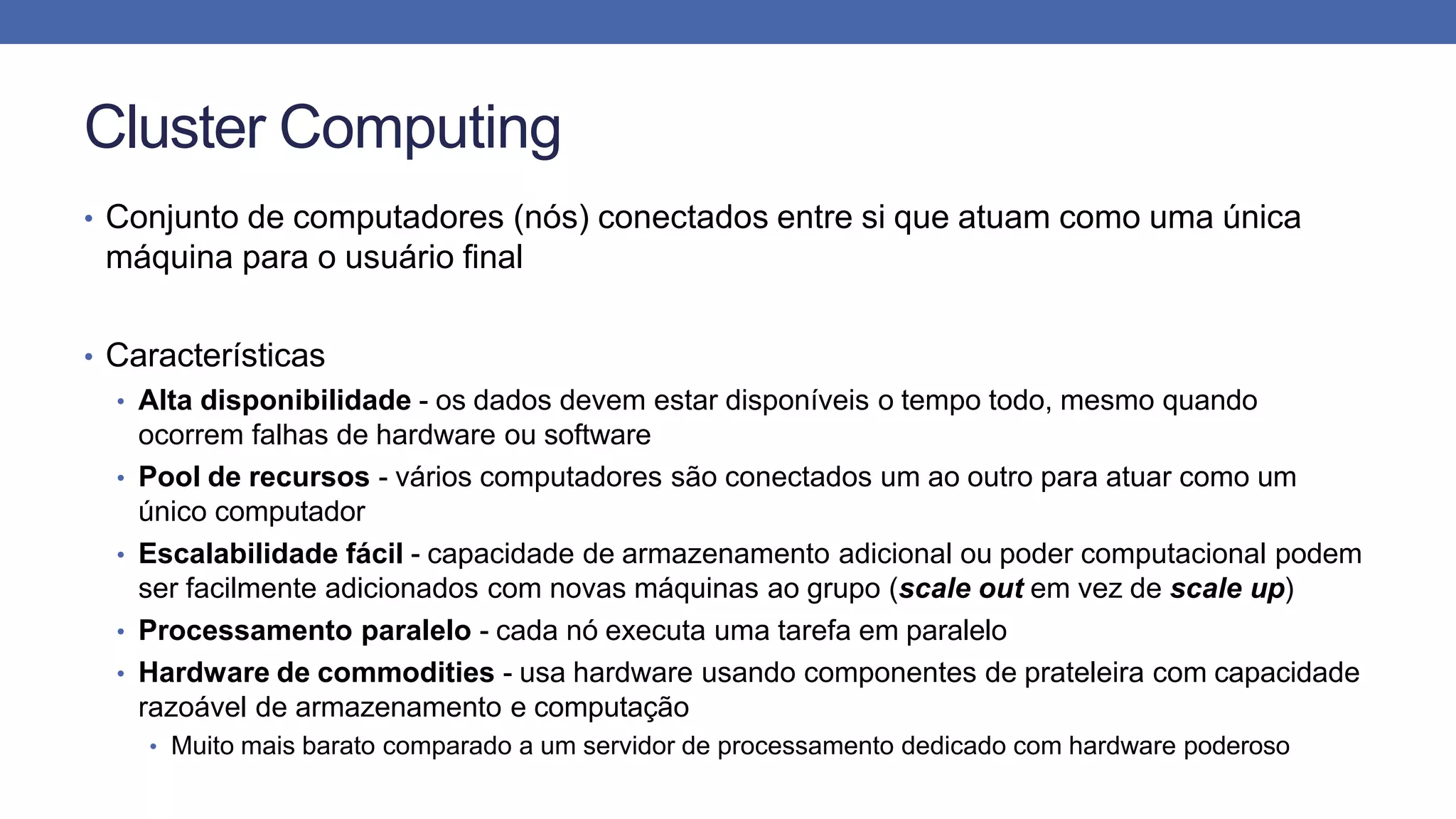 Cluster Computing
• Conjunto de computadores (nós) conectados entre si que atuam como uma única
máquina para o usuário final
• Características
• Alta disponibilidade - os dados devem estar disponíveis o tempo todo, mesmo quando
ocorrem falhas de hardware ou software
• Pool de recursos - vários computadores são conectados um ao outro para atuar como um
único computador
• Escalabilidade fácil - capacidade de armazenamento adicional ou poder computacional podem
ser facilmente adicionados com novas máquinas ao grupo (scale out em vez de scale up)
• Processamento paralelo - cada nó executa uma tarefa em paralelo
• Hardware de commodities - usa hardware usando componentes de prateleira com capacidade
razoável de armazenamento e computação
• Muito mais barato comparado a um servidor de processamento dedicado com hardware poderoso
 