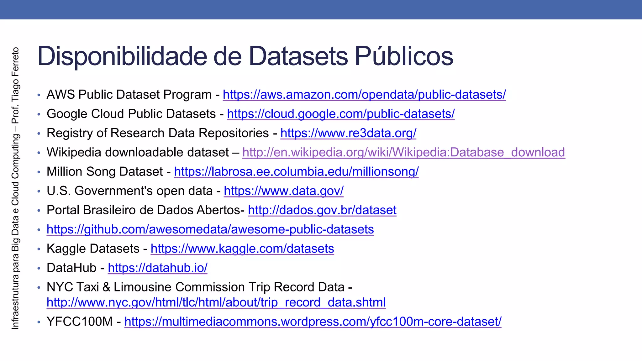 Infraestrutura
para
Big
Data
e
Cloud
Computing
–
Prof.
Tiago
Ferreto
Disponibilidade de Datasets Públicos
• AWS Public Dataset Program - https://aws.amazon.com/opendata/public-datasets/
• Google Cloud Public Datasets - https://cloud.google.com/public-datasets/
• Registry of Research Data Repositories - https://www.re3data.org/
• Wikipedia downloadable dataset – http://en.wikipedia.org/wiki/Wikipedia:Database_download
• Million Song Dataset - https://labrosa.ee.columbia.edu/millionsong/
• U.S. Government's open data - https://www.data.gov/
• Portal Brasileiro de Dados Abertos- http://dados.gov.br/dataset
• https://github.com/awesomedata/awesome-public-datasets
• Kaggle Datasets - https://www.kaggle.com/datasets
• DataHub - https://datahub.io/
• NYC Taxi & Limousine Commission Trip Record Data -
http://www.nyc.gov/html/tlc/html/about/trip_record_data.shtml
• YFCC100M - https://multimediacommons.wordpress.com/yfcc100m-core-dataset/
 