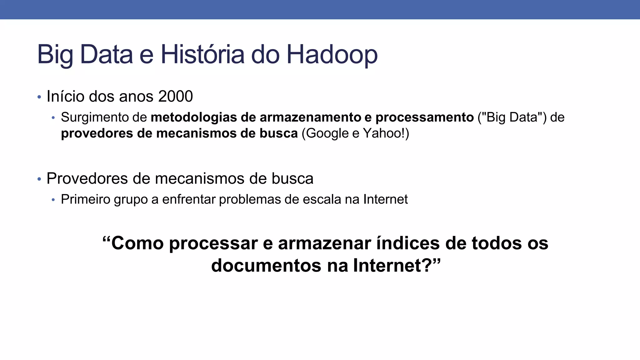Big Data e História do Hadoop
• Início dos anos 2000
• Surgimento de metodologias de armazenamento e processamento ("Big Data") de
provedores de mecanismos de busca (Google e Yahoo!)
• Provedores de mecanismos de busca
• Primeiro grupo a enfrentar problemas de escala na Internet
“Como processar e armazenar índices de todos os
documentos na Internet?”
 