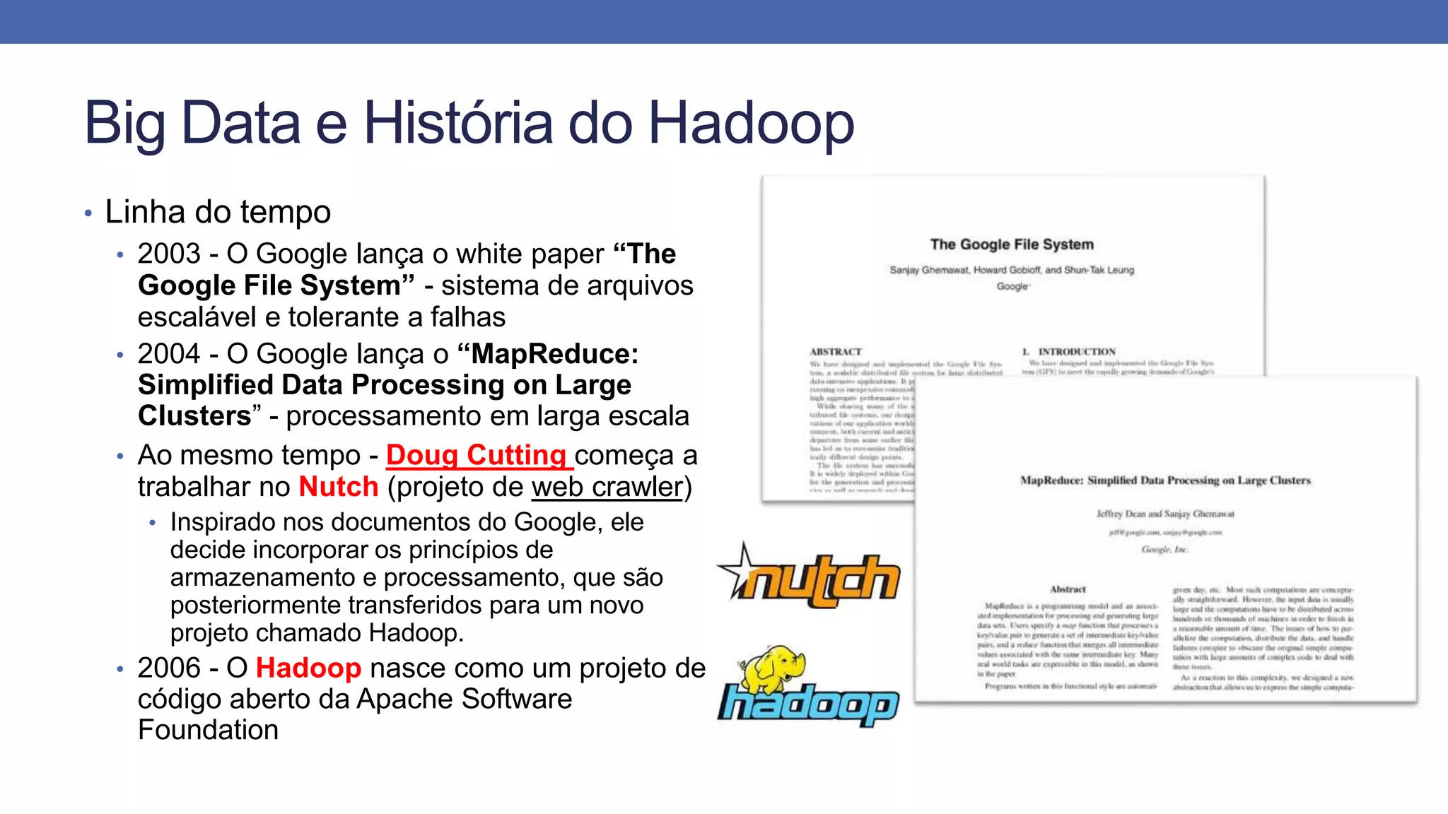Big Data e História do Hadoop
• Linha do tempo
• 2003 - O Google lança o white paper “The
Google File System” - sistema de arquivos
escalável e tolerante a falhas
• 2004 - O Google lança o “MapReduce:
Simplified Data Processing on Large
Clusters” - processamento em larga escala
• Ao mesmo tempo - Doug Cutting começa a
trabalhar no Nutch (projeto de web crawler)
• Inspirado nos documentos do Google, ele
decide incorporar os princípios de
armazenamento e processamento, que são
posteriormente transferidos para um novo
projeto chamado Hadoop.
• 2006 - O Hadoop nasce como um projeto de
código aberto da Apache Software
Foundation
 