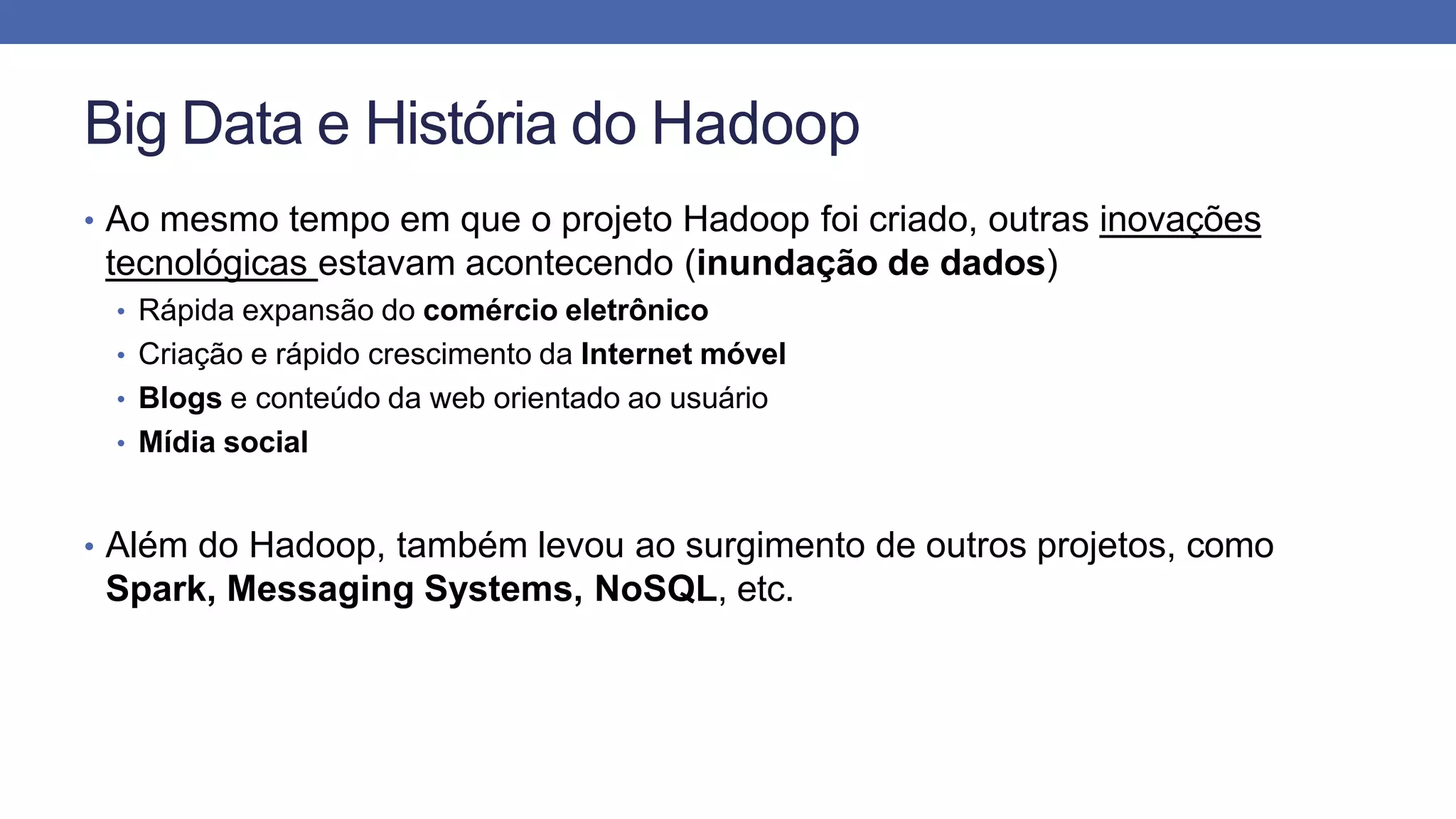Big Data e História do Hadoop
• Ao mesmo tempo em que o projeto Hadoop foi criado, outras inovações
tecnológicas estavam acontecendo (inundação de dados)
• Rápida expansão do comércio eletrônico
• Criação e rápido crescimento da Internet móvel
• Blogs e conteúdo da web orientado ao usuário
• Mídia social
• Além do Hadoop, também levou ao surgimento de outros projetos, como
Spark, Messaging Systems, NoSQL, etc.
 