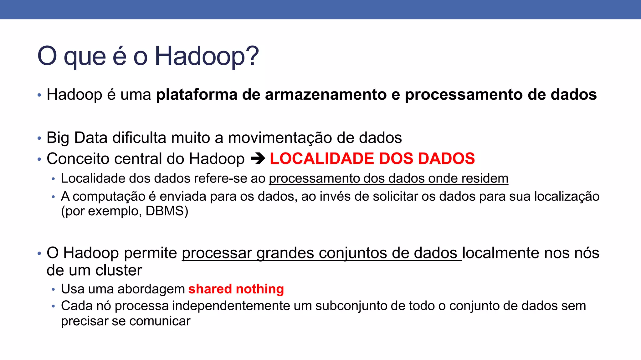 O que é o Hadoop?
• Hadoop é uma plataforma de armazenamento e processamento de dados
• Big Data dificulta muito a movimentação de dados
• Conceito central do Hadoop  LOCALIDADE DOS DADOS
• Localidade dos dados refere-se ao processamento dos dados onde residem
• A computação é enviada para os dados, ao invés de solicitar os dados para sua localização
(por exemplo, DBMS)
• O Hadoop permite processar grandes conjuntos de dados localmente nos nós
de um cluster
• Usa uma abordagem shared nothing
• Cada nó processa independentemente um subconjunto de todo o conjunto de dados sem
precisar se comunicar
 