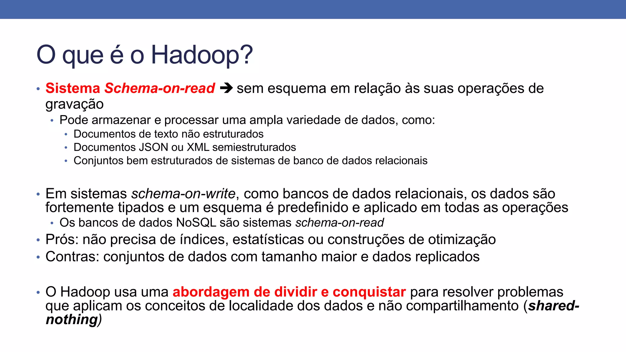 O que é o Hadoop?
• Sistema Schema-on-read  sem esquema em relação às suas operações de
gravação
• Pode armazenar e processar uma ampla variedade de dados, como:
• Documentos de texto não estruturados
• Documentos JSON ou XML semiestruturados
• Conjuntos bem estruturados de sistemas de banco de dados relacionais
• Em sistemas schema-on-write, como bancos de dados relacionais, os dados são
fortemente tipados e um esquema é predefinido e aplicado em todas as operações
• Os bancos de dados NoSQL são sistemas schema-on-read
• Prós: não precisa de índices, estatísticas ou construções de otimização
• Contras: conjuntos de dados com tamanho maior e dados replicados
• O Hadoop usa uma abordagem de dividir e conquistar para resolver problemas
que aplicam os conceitos de localidade dos dados e não compartilhamento (shared-
nothing)
 