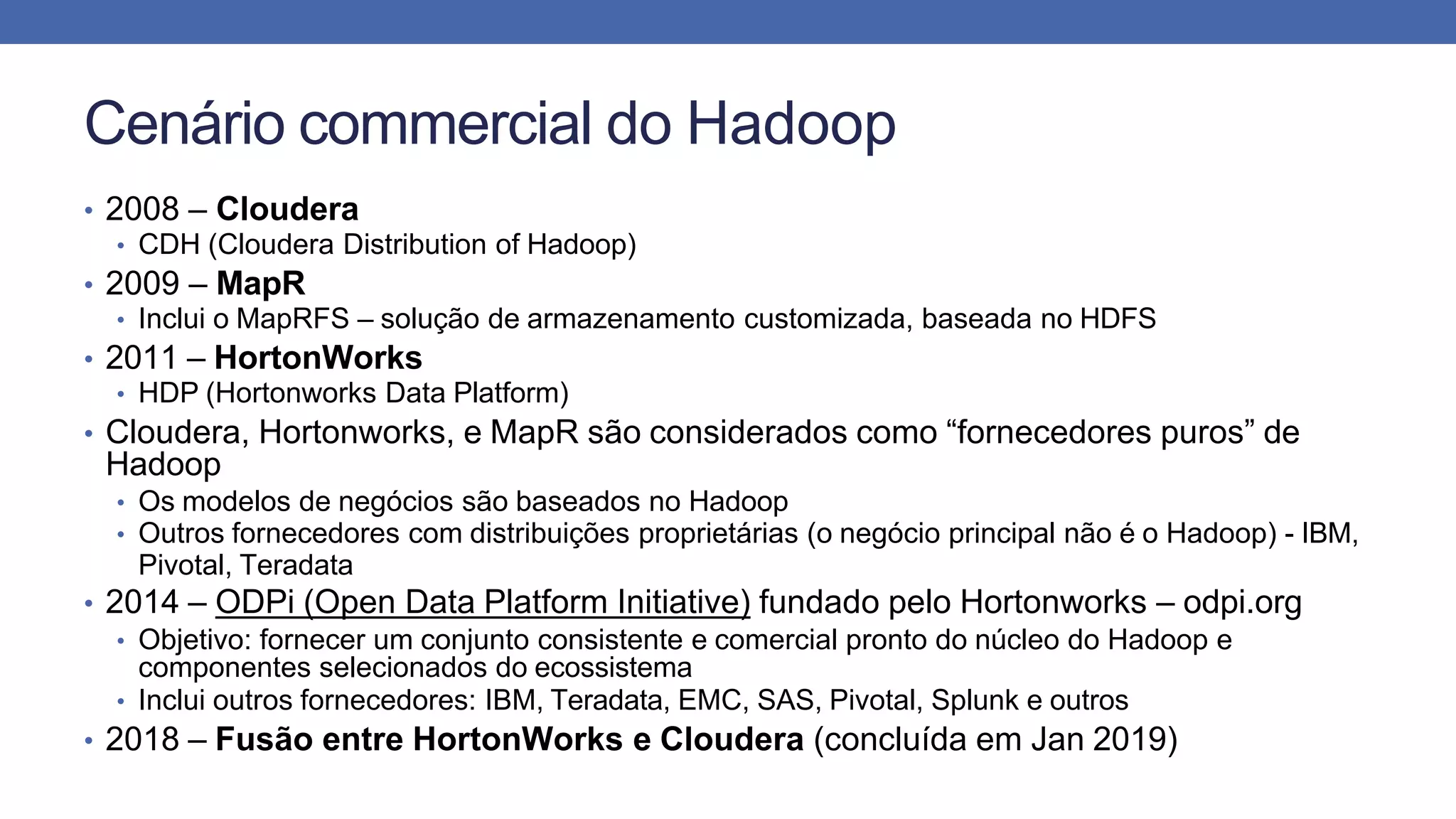 Cenário commercial do Hadoop
• 2008 – Cloudera
• CDH (Cloudera Distribution of Hadoop)
• 2009 – MapR
• Inclui o MapRFS – solução de armazenamento customizada, baseada no HDFS
• 2011 – HortonWorks
• HDP (Hortonworks Data Platform)
• Cloudera, Hortonworks, e MapR são considerados como “fornecedores puros” de
Hadoop
• Os modelos de negócios são baseados no Hadoop
• Outros fornecedores com distribuições proprietárias (o negócio principal não é o Hadoop) - IBM,
Pivotal, Teradata
• 2014 – ODPi (Open Data Platform Initiative) fundado pelo Hortonworks – odpi.org
• Objetivo: fornecer um conjunto consistente e comercial pronto do núcleo do Hadoop e
componentes selecionados do ecossistema
• Inclui outros fornecedores: IBM, Teradata, EMC, SAS, Pivotal, Splunk e outros
• 2018 – Fusão entre HortonWorks e Cloudera (concluída em Jan 2019)
 