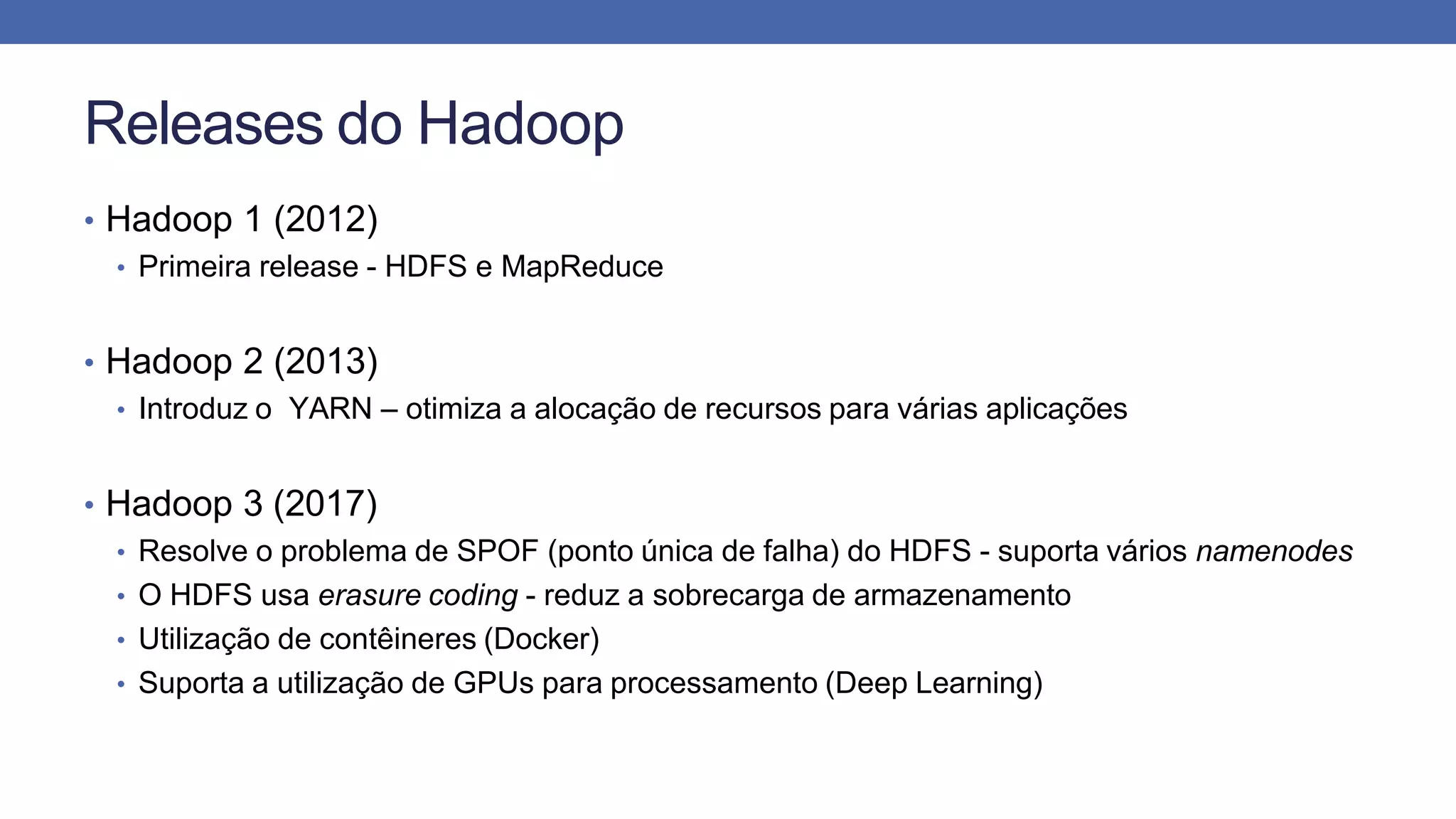 Releases do Hadoop
• Hadoop 1 (2012)
• Primeira release - HDFS e MapReduce
• Hadoop 2 (2013)
• Introduz o YARN – otimiza a alocação de recursos para várias aplicações
• Hadoop 3 (2017)
• Resolve o problema de SPOF (ponto única de falha) do HDFS - suporta vários namenodes
• O HDFS usa erasure coding - reduz a sobrecarga de armazenamento
• Utilização de contêineres (Docker)
• Suporta a utilização de GPUs para processamento (Deep Learning)
 