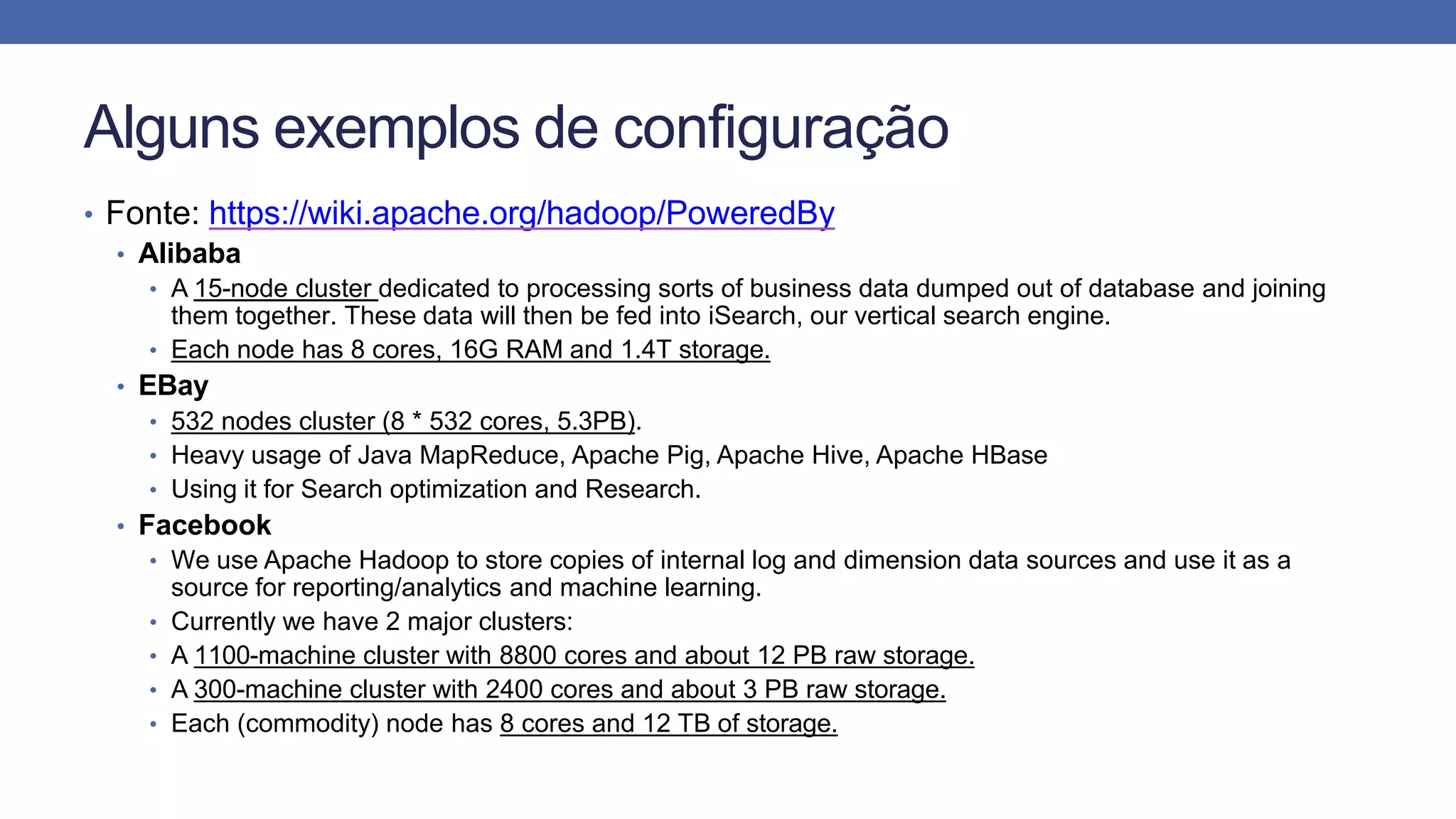 Alguns exemplos de configuração
• Fonte: https://wiki.apache.org/hadoop/PoweredBy
• Alibaba
• A 15-node cluster dedicated to processing sorts of business data dumped out of database and joining
them together. These data will then be fed into iSearch, our vertical search engine.
• Each node has 8 cores, 16G RAM and 1.4T storage.
• EBay
• 532 nodes cluster (8 * 532 cores, 5.3PB).
• Heavy usage of Java MapReduce, Apache Pig, Apache Hive, Apache HBase
• Using it for Search optimization and Research.
• Facebook
• We use Apache Hadoop to store copies of internal log and dimension data sources and use it as a
source for reporting/analytics and machine learning.
• Currently we have 2 major clusters:
• A 1100-machine cluster with 8800 cores and about 12 PB raw storage.
• A 300-machine cluster with 2400 cores and about 3 PB raw storage.
• Each (commodity) node has 8 cores and 12 TB of storage.
 