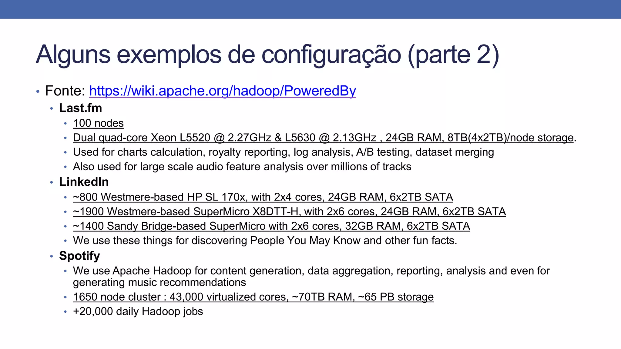 Alguns exemplos de configuração (parte 2)
• Fonte: https://wiki.apache.org/hadoop/PoweredBy
• Last.fm
• 100 nodes
• Dual quad-core Xeon L5520 @ 2.27GHz & L5630 @ 2.13GHz , 24GB RAM, 8TB(4x2TB)/node storage.
• Used for charts calculation, royalty reporting, log analysis, A/B testing, dataset merging
• Also used for large scale audio feature analysis over millions of tracks
• LinkedIn
• ~800 Westmere-based HP SL 170x, with 2x4 cores, 24GB RAM, 6x2TB SATA
• ~1900 Westmere-based SuperMicro X8DTT-H, with 2x6 cores, 24GB RAM, 6x2TB SATA
• ~1400 Sandy Bridge-based SuperMicro with 2x6 cores, 32GB RAM, 6x2TB SATA
• We use these things for discovering People You May Know and other fun facts.
• Spotify
• We use Apache Hadoop for content generation, data aggregation, reporting, analysis and even for
generating music recommendations
• 1650 node cluster : 43,000 virtualized cores, ~70TB RAM, ~65 PB storage
• +20,000 daily Hadoop jobs
 