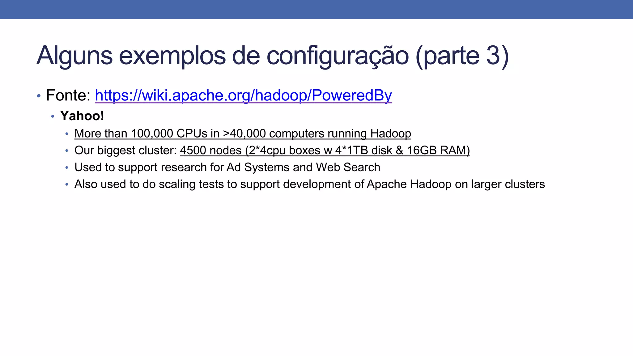 Alguns exemplos de configuração (parte 3)
• Fonte: https://wiki.apache.org/hadoop/PoweredBy
• Yahoo!
• More than 100,000 CPUs in >40,000 computers running Hadoop
• Our biggest cluster: 4500 nodes (2*4cpu boxes w 4*1TB disk & 16GB RAM)
• Used to support research for Ad Systems and Web Search
• Also used to do scaling tests to support development of Apache Hadoop on larger clusters
 
