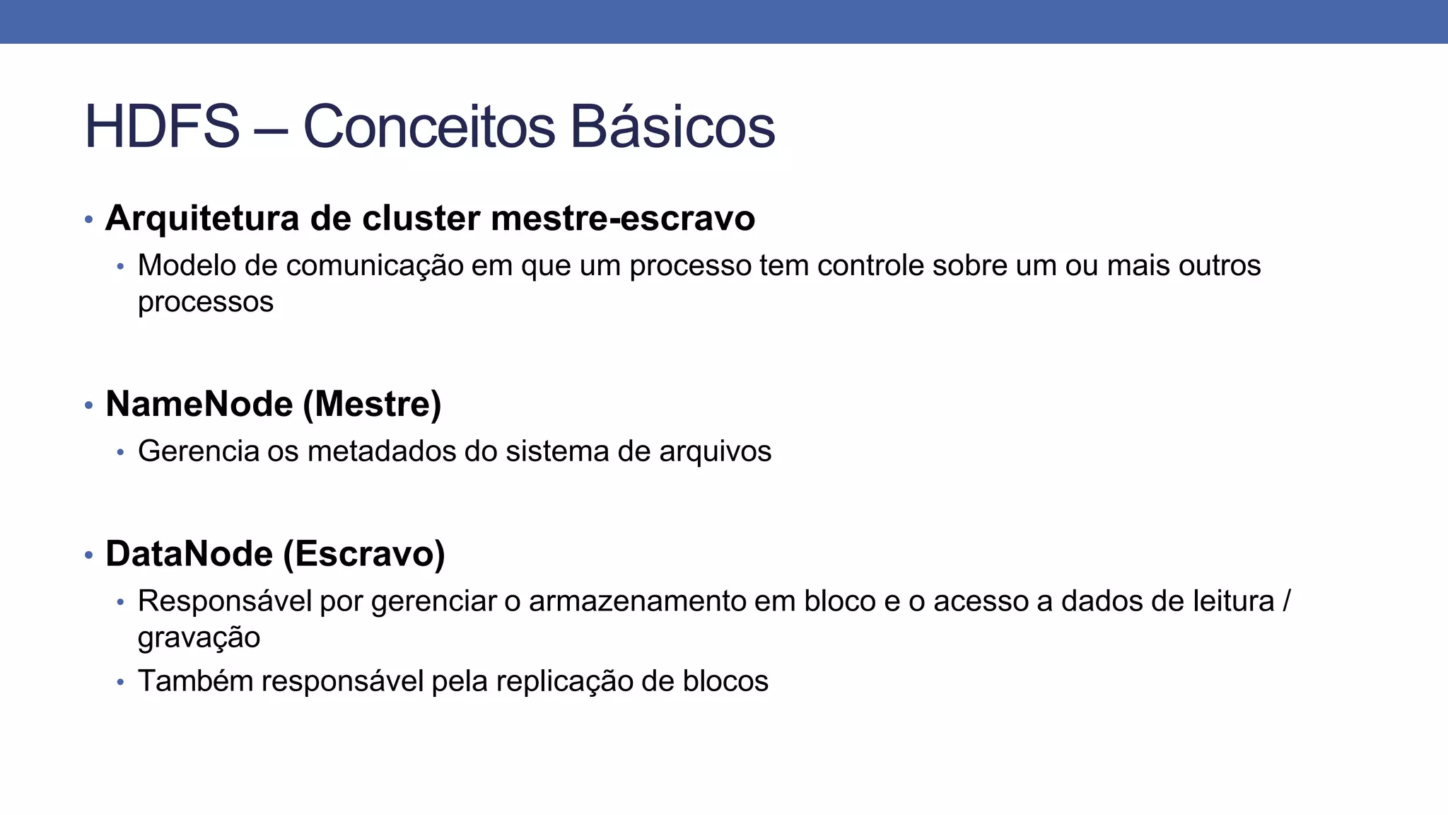 HDFS – Conceitos Básicos
• Arquitetura de cluster mestre-escravo
• Modelo de comunicação em que um processo tem controle sobre um ou mais outros
processos
• NameNode (Mestre)
• Gerencia os metadados do sistema de arquivos
• DataNode (Escravo)
• Responsável por gerenciar o armazenamento em bloco e o acesso a dados de leitura /
gravação
• Também responsável pela replicação de blocos
 