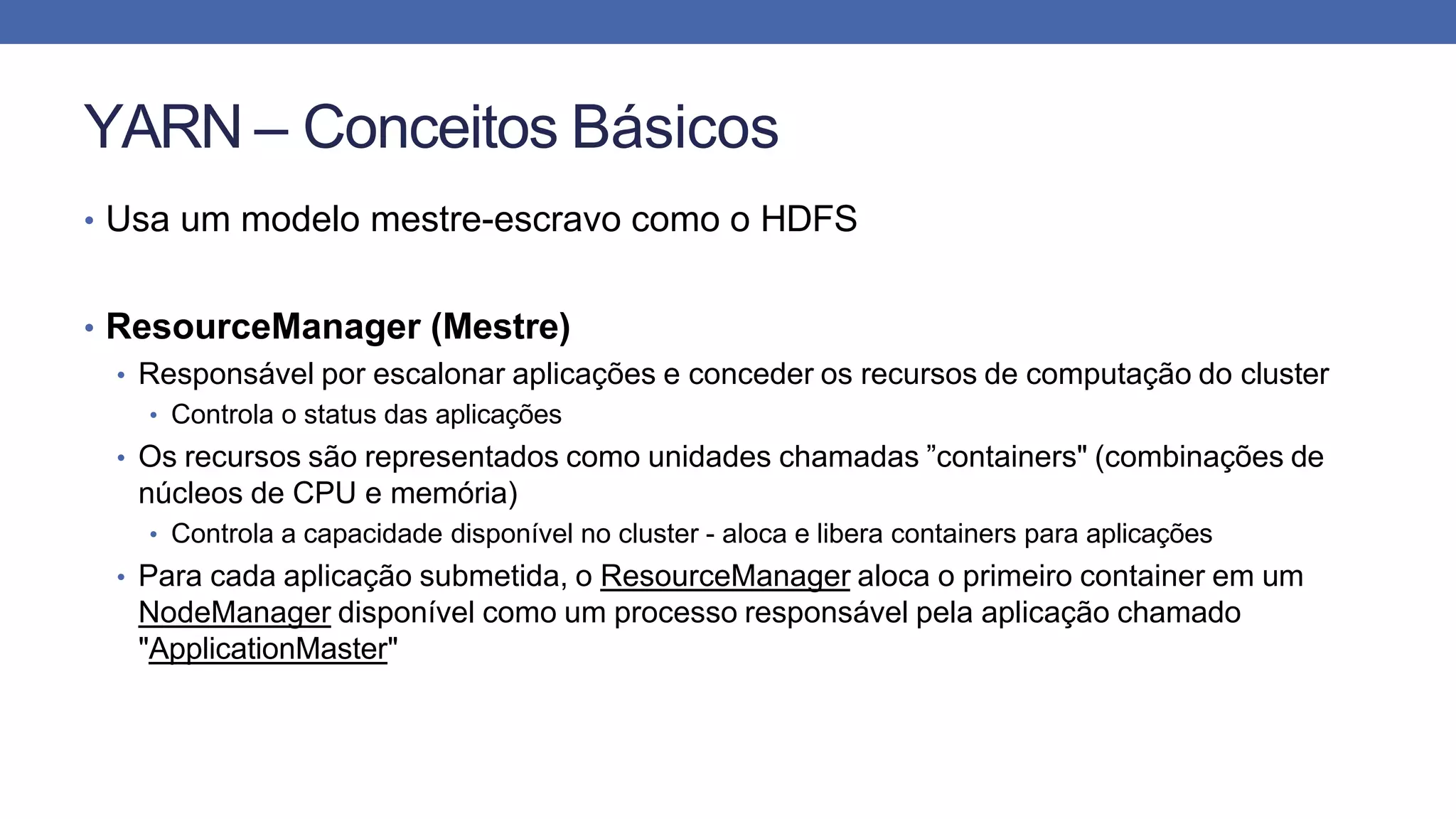 YARN – Conceitos Básicos
• Usa um modelo mestre-escravo como o HDFS
• ResourceManager (Mestre)
• Responsável por escalonar aplicações e conceder os recursos de computação do cluster
• Controla o status das aplicações
• Os recursos são representados como unidades chamadas ”containers" (combinações de
núcleos de CPU e memória)
• Controla a capacidade disponível no cluster - aloca e libera containers para aplicações
• Para cada aplicação submetida, o ResourceManager aloca o primeiro container em um
NodeManager disponível como um processo responsável pela aplicação chamado
"ApplicationMaster"
 