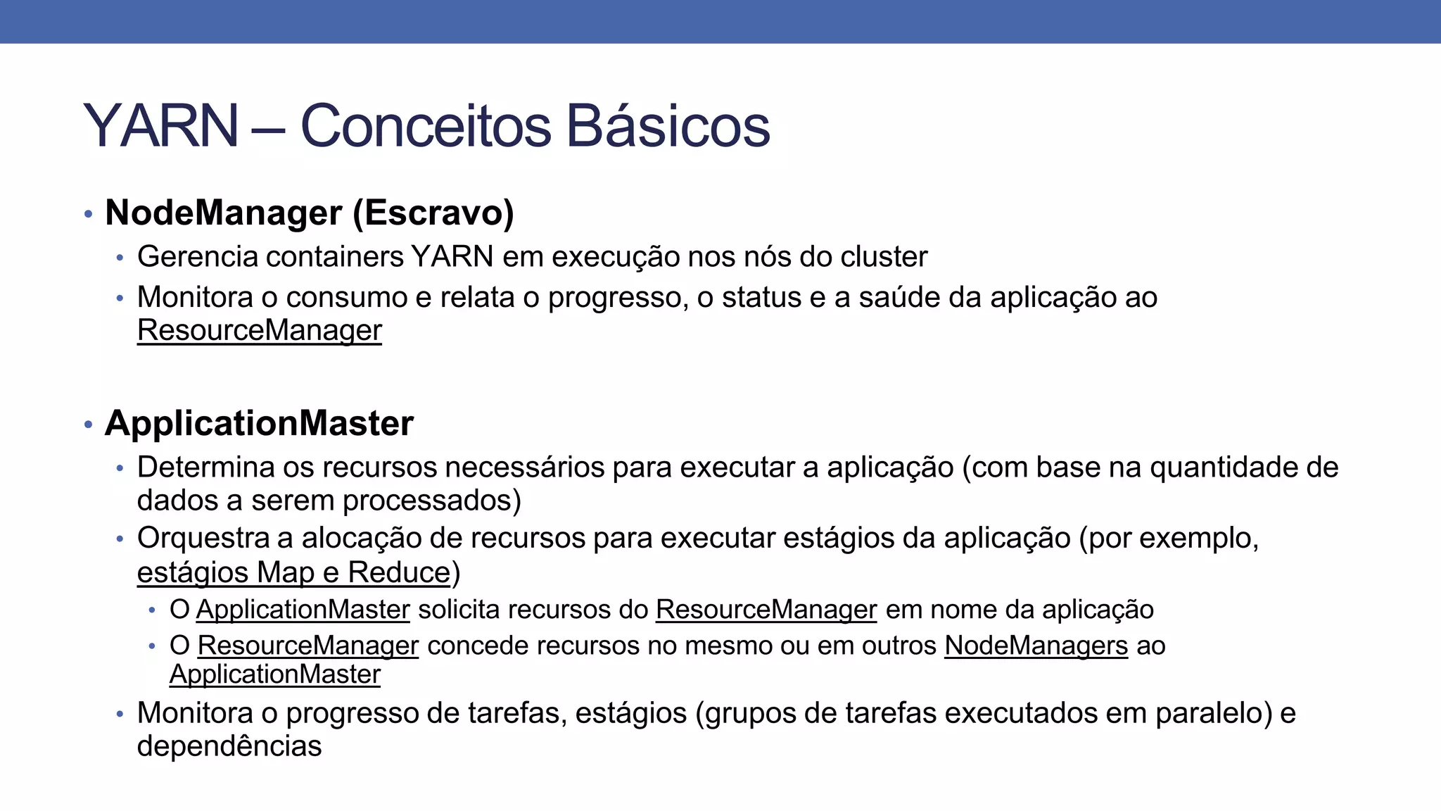 YARN – Conceitos Básicos
• NodeManager (Escravo)
• Gerencia containers YARN em execução nos nós do cluster
• Monitora o consumo e relata o progresso, o status e a saúde da aplicação ao
ResourceManager
• ApplicationMaster
• Determina os recursos necessários para executar a aplicação (com base na quantidade de
dados a serem processados)
• Orquestra a alocação de recursos para executar estágios da aplicação (por exemplo,
estágios Map e Reduce)
• O ApplicationMaster solicita recursos do ResourceManager em nome da aplicação
• O ResourceManager concede recursos no mesmo ou em outros NodeManagers ao
ApplicationMaster
• Monitora o progresso de tarefas, estágios (grupos de tarefas executados em paralelo) e
dependências
 