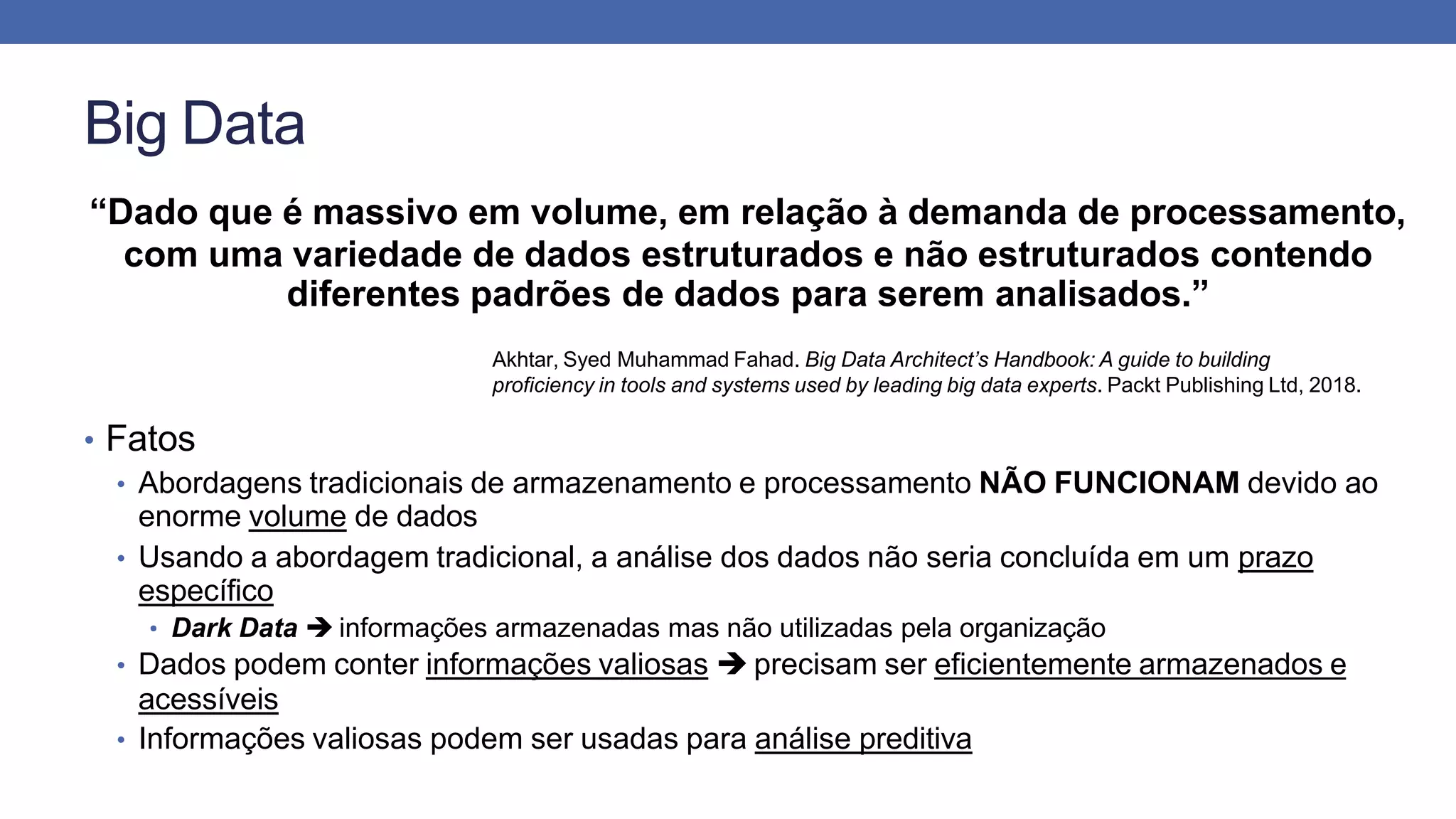 Big Data
“Dado que é massivo em volume, em relação à demanda de processamento,
com uma variedade de dados estruturados e não estruturados contendo
diferentes padrões de dados para serem analisados.”
Akhtar, Syed Muhammad Fahad. Big Data Architect’s Handbook: A guide to building
proficiency in tools and systems used by leading big data experts. Packt Publishing Ltd, 2018.
• Fatos
• Abordagens tradicionais de armazenamento e processamento NÃO FUNCIONAM devido ao
enorme volume de dados
• Usando a abordagem tradicional, a análise dos dados não seria concluída em um prazo
específico
• Dark Data  informações armazenadas mas não utilizadas pela organização
• Dados podem conter informações valiosas  precisam ser eficientemente armazenados e
acessíveis
• Informações valiosas podem ser usadas para análise preditiva
 