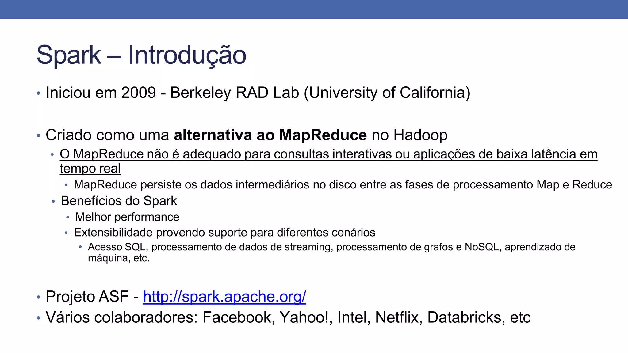 Spark – Introdução
• Iniciou em 2009 - Berkeley RAD Lab (University of California)
• Criado como uma alternativa ao MapReduce no Hadoop
• O MapReduce não é adequado para consultas interativas ou aplicações de baixa latência em
tempo real
• MapReduce persiste os dados intermediários no disco entre as fases de processamento Map e Reduce
• Benefícios do Spark
• Melhor performance
• Extensibilidade provendo suporte para diferentes cenários
• Acesso SQL, processamento de dados de streaming, processamento de grafos e NoSQL, aprendizado de
máquina, etc.
• Projeto ASF - http://spark.apache.org/
• Vários colaboradores: Facebook, Yahoo!, Intel, Netflix, Databricks, etc
 