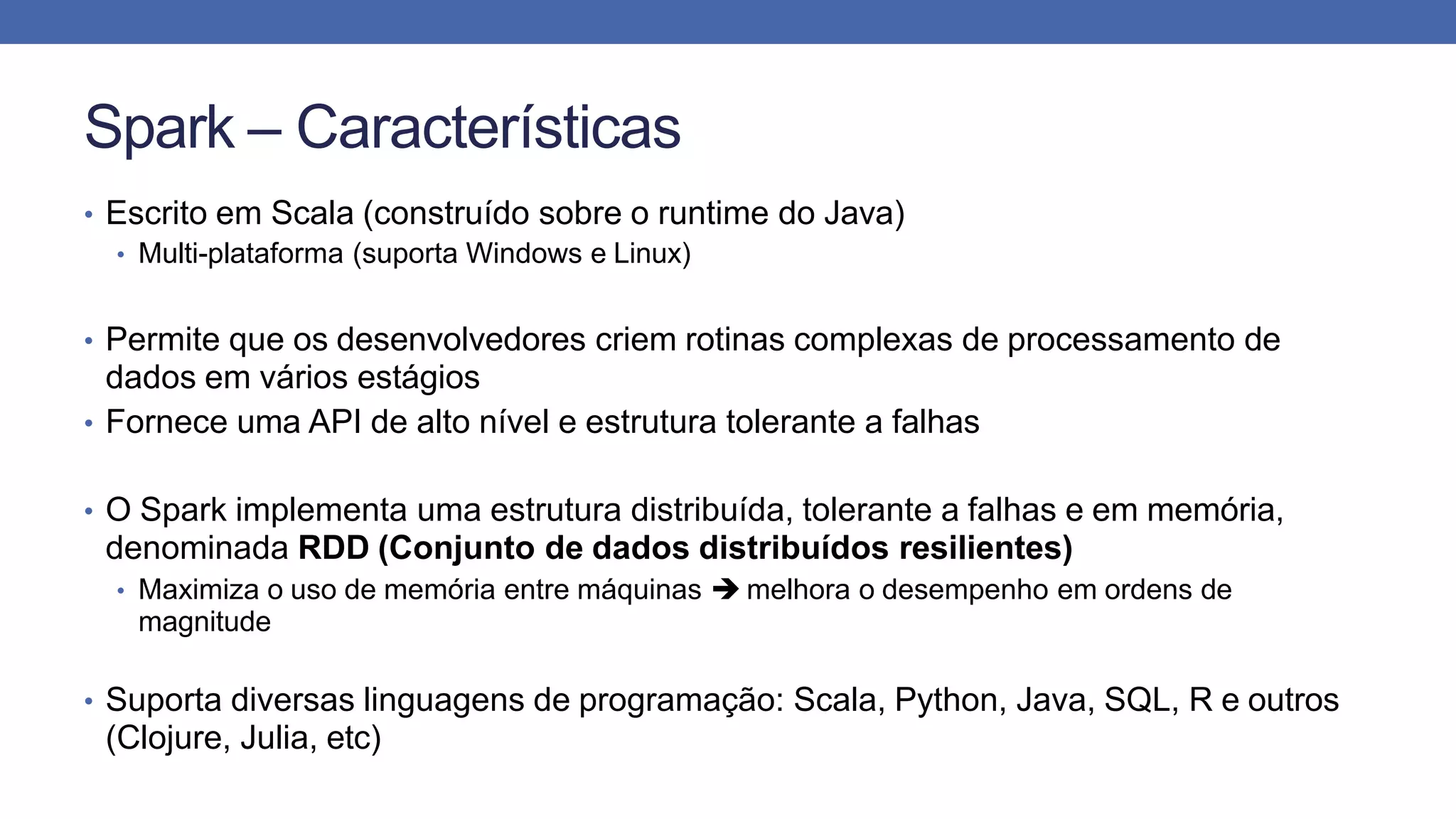 Spark – Características
• Escrito em Scala (construído sobre o runtime do Java)
• Multi-plataforma (suporta Windows e Linux)
• Permite que os desenvolvedores criem rotinas complexas de processamento de
dados em vários estágios
• Fornece uma API de alto nível e estrutura tolerante a falhas
• O Spark implementa uma estrutura distribuída, tolerante a falhas e em memória,
denominada RDD (Conjunto de dados distribuídos resilientes)
• Maximiza o uso de memória entre máquinas  melhora o desempenho em ordens de
magnitude
• Suporta diversas linguagens de programação: Scala, Python, Java, SQL, R e outros
(Clojure, Julia, etc)
 