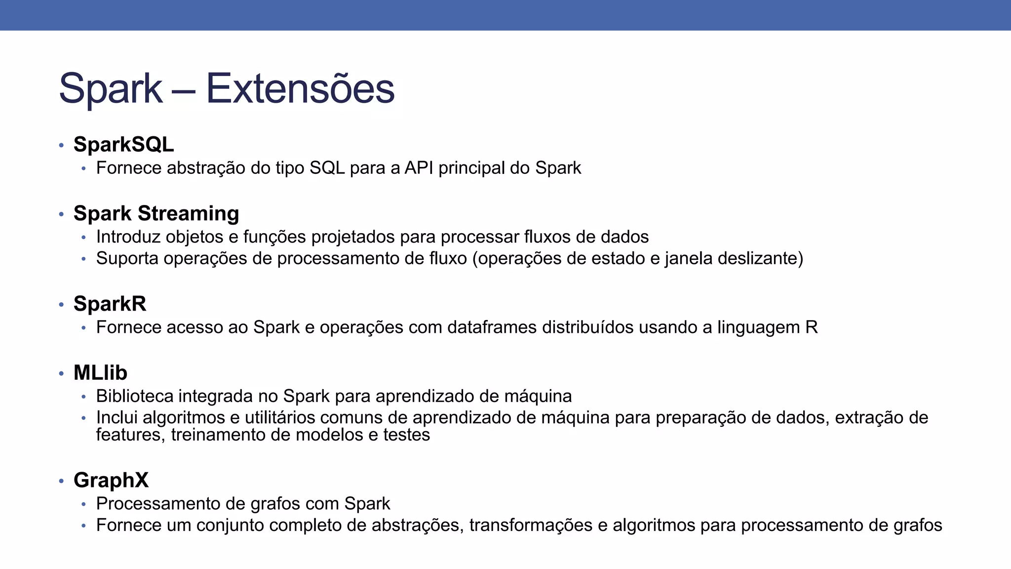 Spark – Extensões
• SparkSQL
• Fornece abstração do tipo SQL para a API principal do Spark
• Spark Streaming
• Introduz objetos e funções projetados para processar fluxos de dados
• Suporta operações de processamento de fluxo (operações de estado e janela deslizante)
• SparkR
• Fornece acesso ao Spark e operações com dataframes distribuídos usando a linguagem R
• MLlib
• Biblioteca integrada no Spark para aprendizado de máquina
• Inclui algoritmos e utilitários comuns de aprendizado de máquina para preparação de dados, extração de
features, treinamento de modelos e testes
• GraphX
• Processamento de grafos com Spark
• Fornece um conjunto completo de abstrações, transformações e algoritmos para processamento de grafos
 