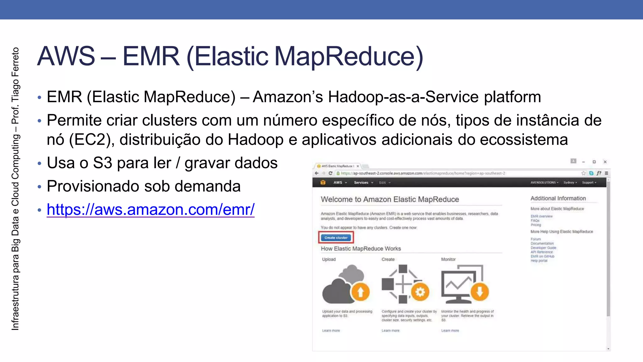 Infraestrutura
para
Big
Data
e
Cloud
Computing
–
Prof.
Tiago
Ferreto
AWS – EMR (Elastic MapReduce)
• EMR (Elastic MapReduce) – Amazon’s Hadoop-as-a-Service platform
• Permite criar clusters com um número específico de nós, tipos de instância de
nó (EC2), distribuição do Hadoop e aplicativos adicionais do ecossistema
• Usa o S3 para ler / gravar dados
• Provisionado sob demanda
• https://aws.amazon.com/emr/
 