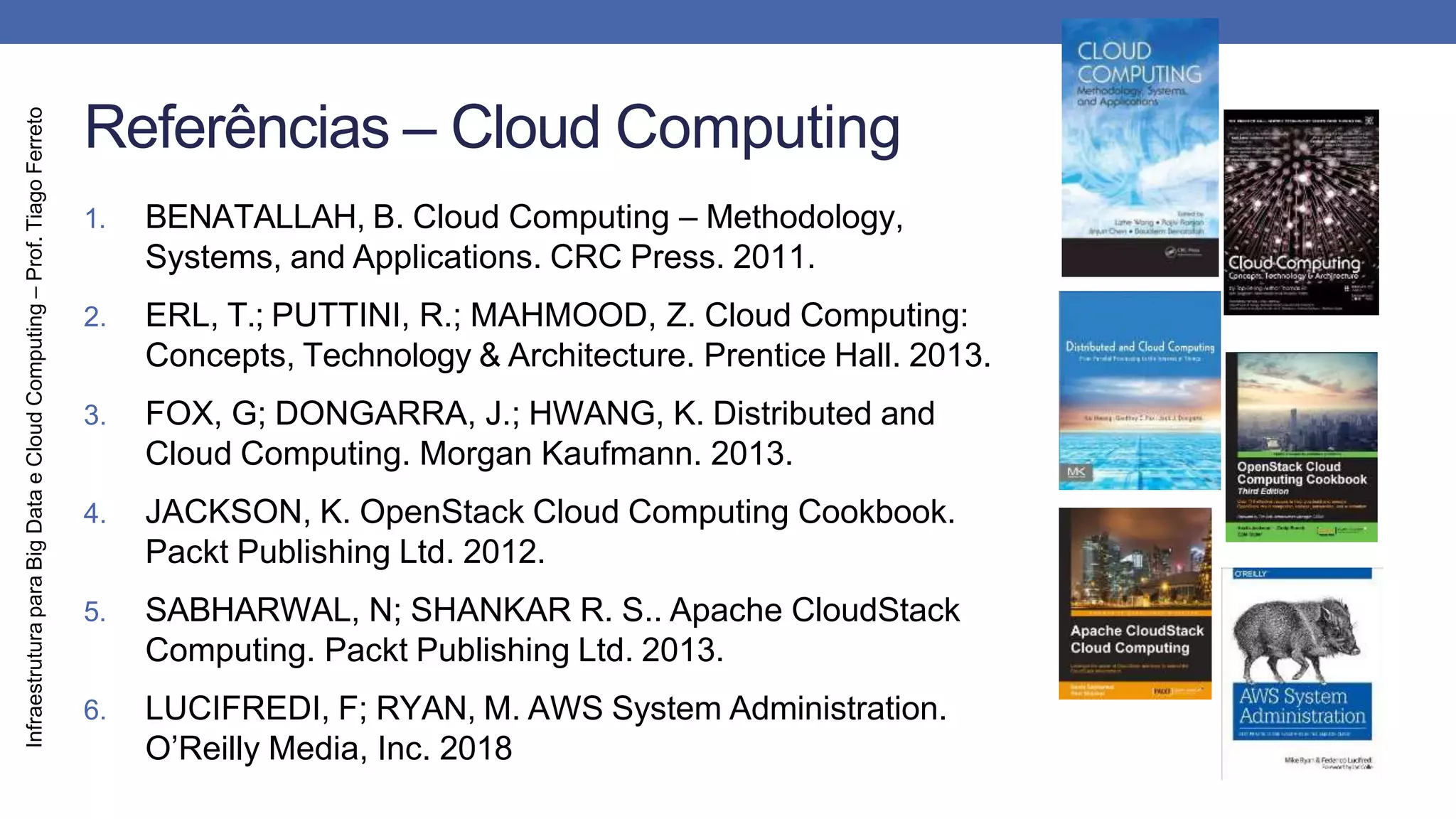 Infraestrutura
para
Big
Data
e
Cloud
Computing
–
Prof.
Tiago
Ferreto
Referências – Cloud Computing
1. BENATALLAH, B. Cloud Computing – Methodology,
Systems, and Applications. CRC Press. 2011.
2. ERL, T.; PUTTINI, R.; MAHMOOD, Z. Cloud Computing:
Concepts, Technology & Architecture. Prentice Hall. 2013.
3. FOX, G; DONGARRA, J.; HWANG, K. Distributed and
Cloud Computing. Morgan Kaufmann. 2013.
4. JACKSON, K. OpenStack Cloud Computing Cookbook.
Packt Publishing Ltd. 2012.
5. SABHARWAL, N; SHANKAR R. S.. Apache CloudStack
Computing. Packt Publishing Ltd. 2013.
6. LUCIFREDI, F; RYAN, M. AWS System Administration.
O’Reilly Media, Inc. 2018
 