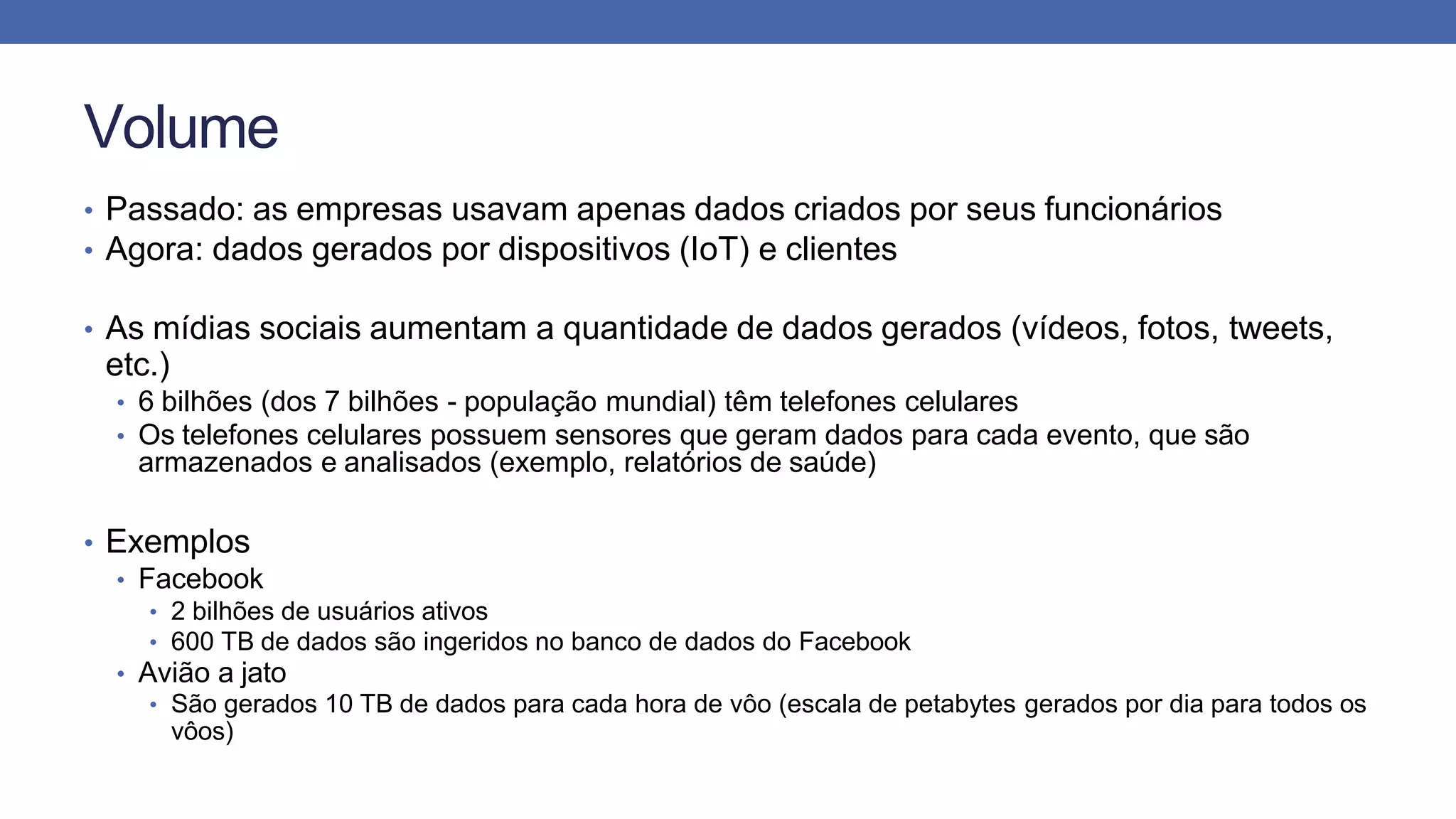 Volume
• Passado: as empresas usavam apenas dados criados por seus funcionários
• Agora: dados gerados por dispositivos (IoT) e clientes
• As mídias sociais aumentam a quantidade de dados gerados (vídeos, fotos, tweets,
etc.)
• 6 bilhões (dos 7 bilhões - população mundial) têm telefones celulares
• Os telefones celulares possuem sensores que geram dados para cada evento, que são
armazenados e analisados (exemplo, relatórios de saúde)
• Exemplos
• Facebook
• 2 bilhões de usuários ativos
• 600 TB de dados são ingeridos no banco de dados do Facebook
• Avião a jato
• São gerados 10 TB de dados para cada hora de vôo (escala de petabytes gerados por dia para todos os
vôos)
 