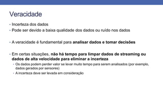 Veracidade
• Incerteza dos dados
• Pode ser devido a baixa qualidade dos dados ou ruído nos dados
• A veracidade é fundamental para analisar dados e tomar decisões
• Em certas situações, não há tempo para limpar dados de streaming ou
dados de alta velocidade para eliminar a incerteza
• Os dados podem perder valor se levar muito tempo para serem analisados (por exemplo,
dados gerados por sensores)
• A incerteza deve ser levada em consideração
 