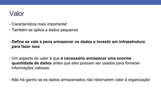 Valor
• Característica mais importante!
• Também se aplica a dados pequenos
• Define se vale a pena armazenar os dados e investir em infraestrutura
para fazer isso
• Um aspecto do valor é que é necessário armazenar uma enorme
quantidade de dados antes que eles possam ser usados para fornecer
informações valiosas
• Não há ganho se os dados armazenados não retornarem valor à organização
 