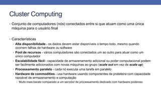 Cluster Computing
• Conjunto de computadores (nós) conectados entre si que atuam como uma única
máquina para o usuário final
• Características
• Alta disponibilidade - os dados devem estar disponíveis o tempo todo, mesmo quando
ocorrem falhas de hardware ou software
• Pool de recursos - vários computadores são conectados um ao outro para atuar como um
único computador
• Escalabilidade fácil - capacidade de armazenamento adicional ou poder computacional podem
ser facilmente adicionados com novas máquinas ao grupo (scale out em vez de scale up)
• Processamento paralelo - cada nó executa uma tarefa em paralelo
• Hardware de commodities - usa hardware usando componentes de prateleira com capacidade
razoável de armazenamento e computação
• Muito mais barato comparado a um servidor de processamento dedicado com hardware poderoso
 