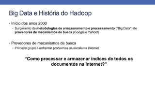 Big Data e História do Hadoop
• Início dos anos 2000
• Surgimento de metodologias de armazenamento e processamento ("Big Data") de
provedores de mecanismos de busca (Google e Yahoo!)
• Provedores de mecanismos de busca
• Primeiro grupo a enfrentar problemas de escala na Internet
“Como processar e armazenar índices de todos os
documentos na Internet?”
 