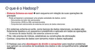 O que é o Hadoop?
• Sistema Schema-on-read  sem esquema em relação às suas operações de
gravação
• Pode armazenar e processar uma ampla variedade de dados, como:
• Documentos de texto não estruturados
• Documentos JSON ou XML semiestruturados
• Conjuntos bem estruturados de sistemas de banco de dados relacionais
• Em sistemas schema-on-write, como bancos de dados relacionais, os dados são
fortemente tipados e um esquema é predefinido e aplicado em todas as operações
• Os bancos de dados NoSQL são sistemas schema-on-read
• Prós: não precisa de índices, estatísticas ou construções de otimização
• Contras: conjuntos de dados com tamanho maior e dados replicados
• O Hadoop usa uma abordagem de dividir e conquistar para resolver problemas
que aplicam os conceitos de localidade dos dados e não compartilhamento (shared-
nothing)
 