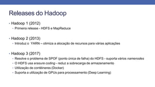 Releases do Hadoop
• Hadoop 1 (2012)
• Primeira release - HDFS e MapReduce
• Hadoop 2 (2013)
• Introduz o YARN – otimiza a alocação de recursos para várias aplicações
• Hadoop 3 (2017)
• Resolve o problema de SPOF (ponto única de falha) do HDFS - suporta vários namenodes
• O HDFS usa erasure coding - reduz a sobrecarga de armazenamento
• Utilização de contêineres (Docker)
• Suporta a utilização de GPUs para processamento (Deep Learning)
 