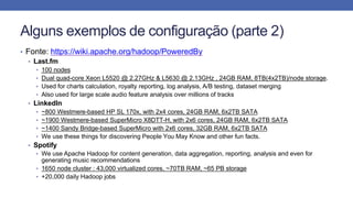Alguns exemplos de configuração (parte 2)
• Fonte: https://wiki.apache.org/hadoop/PoweredBy
• Last.fm
• 100 nodes
• Dual quad-core Xeon L5520 @ 2.27GHz & L5630 @ 2.13GHz , 24GB RAM, 8TB(4x2TB)/node storage.
• Used for charts calculation, royalty reporting, log analysis, A/B testing, dataset merging
• Also used for large scale audio feature analysis over millions of tracks
• LinkedIn
• ~800 Westmere-based HP SL 170x, with 2x4 cores, 24GB RAM, 6x2TB SATA
• ~1900 Westmere-based SuperMicro X8DTT-H, with 2x6 cores, 24GB RAM, 6x2TB SATA
• ~1400 Sandy Bridge-based SuperMicro with 2x6 cores, 32GB RAM, 6x2TB SATA
• We use these things for discovering People You May Know and other fun facts.
• Spotify
• We use Apache Hadoop for content generation, data aggregation, reporting, analysis and even for
generating music recommendations
• 1650 node cluster : 43,000 virtualized cores, ~70TB RAM, ~65 PB storage
• +20,000 daily Hadoop jobs
 