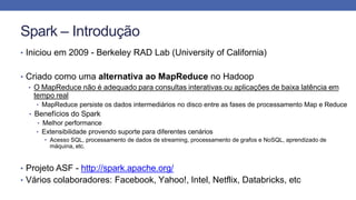 Spark – Introdução
• Iniciou em 2009 - Berkeley RAD Lab (University of California)
• Criado como uma alternativa ao MapReduce no Hadoop
• O MapReduce não é adequado para consultas interativas ou aplicações de baixa latência em
tempo real
• MapReduce persiste os dados intermediários no disco entre as fases de processamento Map e Reduce
• Benefícios do Spark
• Melhor performance
• Extensibilidade provendo suporte para diferentes cenários
• Acesso SQL, processamento de dados de streaming, processamento de grafos e NoSQL, aprendizado de
máquina, etc.
• Projeto ASF - http://spark.apache.org/
• Vários colaboradores: Facebook, Yahoo!, Intel, Netflix, Databricks, etc
 