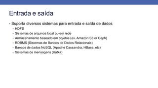 Entrada e saída
• Suporta diversos sistemas para entrada e saída de dados
• HDFS
• Sistemas de arquivos local ou em rede
• Armazenamento baseado em objetos (ex. Amazon S3 or Ceph)
• RDBMS (Sistemas de Bancos de Dados Relacionais)
• Bancos de dados NoSQL (Apache Cassandra, HBase, etc)
• Sistemas de mensagens (Kafka)
 