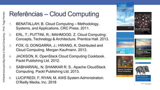 Infraestrutura
para
Big
Data
e
Cloud
Computing
–
Prof.
Tiago
Ferreto
Referências – Cloud Computing
1. BENATALLAH, B. Cloud Computing – Methodology,
Systems, and Applications. CRC Press. 2011.
2. ERL, T.; PUTTINI, R.; MAHMOOD, Z. Cloud Computing:
Concepts, Technology & Architecture. Prentice Hall. 2013.
3. FOX, G; DONGARRA, J.; HWANG, K. Distributed and
Cloud Computing. Morgan Kaufmann. 2013.
4. JACKSON, K. OpenStack Cloud Computing Cookbook.
Packt Publishing Ltd. 2012.
5. SABHARWAL, N; SHANKAR R. S.. Apache CloudStack
Computing. Packt Publishing Ltd. 2013.
6. LUCIFREDI, F; RYAN, M. AWS System Administration.
O’Reilly Media, Inc. 2018
 