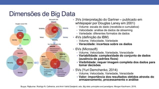 Dimensões de Big Data
• 3Vs (interpretação do Gartner – publicado em
whitepaper por Douglas Laney em 2001)
• Volume: escala do dado (recebida e cumulativa)
• Velocidade: análise de dados de streaming
• Variedade: diferentes formatos de dados
• 4Vs (definição da IBM)
• Volume, Velocidade, Variedade
+ Veracidade: incerteza sobre os dados
• 6Vs (Microsoft)
• Volume, Velocidade, Variedade, Veracidade
+ Variabilidade: complexidade do conjunto de dados
(ausência de padrões fixos)
+ Visibilidade: requer imagem completa dos dados para
tomar decisões
• 5Vs (Yuri Demchenko, 2014)
• Volume, Velocidade, Variedade, Veracidade
+ Valor: importância dos resultados obtidos através do
armazenamento, processamento e análise
Buyya, Rajkumar, Rodrigo N. Calheiros, and Amir Vahid Dastjerdi, eds. Big data: principles and paradigms. Morgan Kaufmann, 2016.
 