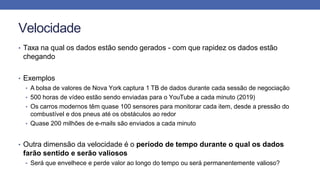 Velocidade
• Taxa na qual os dados estão sendo gerados - com que rapidez os dados estão
chegando
• Exemplos
• A bolsa de valores de Nova York captura 1 TB de dados durante cada sessão de negociação
• 500 horas de vídeo estão sendo enviadas para o YouTube a cada minuto (2019)
• Os carros modernos têm quase 100 sensores para monitorar cada item, desde a pressão do
combustível e dos pneus até os obstáculos ao redor
• Quase 200 milhões de e-mails são enviados a cada minuto
• Outra dimensão da velocidade é o período de tempo durante o qual os dados
farão sentido e serão valiosos
• Será que envelhece e perde valor ao longo do tempo ou será permanentemente valioso?
 