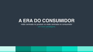 A ERA DO CONSUMIDOR
visão centrada no produto vs visão centrada no consumidor
um novo paradigma
 