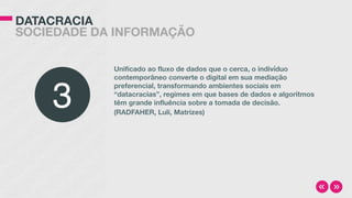 DATACRACIA
SOCIEDADE DA INFORMAÇÃO
Unificado ao fluxo de dados que o cerca, o indivíduo
contemporâneo converte o digital em sua mediação
preferencial, transformando ambientes sociais em
“datacracias”, regimes em que bases de dados e algoritmos
têm grande influência sobre a tomada de decisão.
(RADFAHER, Luli, Matrizes)
3
 