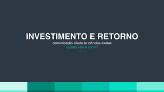 INVESTIMENTO E RETORNO
comunicação aliada às ciências exatas
quanto vale o show?
 