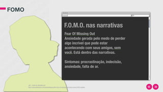 FOMO
JWT - FEAR OF MISSING OUT
http://www.slideshare.net/jwtintelligence/the-fear-of-missing-out-fomo-march-2012-update
Fear Of Missing Out
Ansiedade gerada pelo medo de perder
algo incrível que pode estar
acontecendo com seus amigos, sem
você. Está dentro das narrativas.
Sintomas: procrastinação, indecisão,
ansiedade, falta de ar.
F.O.M.O. nas narrativas
 