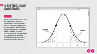 A DISTRIBUIÇÃO
GAUSSIANA
Além de descrever uma série
de fenômenos físicos e
financeiros, possui grande
uso na estatística inferencial.
É inteiramente descrita por
seus parâmetros de média e
desvio padrão, ou seja,
conhecendo-se estes valores
consegue-se determinar
qualquer probabilidade em
uma distribuição Normal.
 