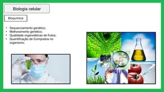 Biologia celular
Bioquímica
• Sequenciamento genético;
• Melhoramento genético;
• Qualidade organoléticas de frutos;
• Quantificação de Compostos no
organismo;
 
