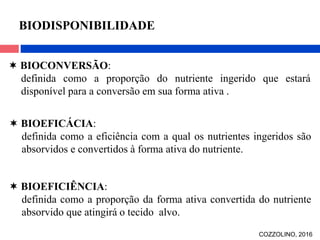  BIOCONVERSÃO:
definida como a proporção do nutriente ingerido que estará
disponível para a conversão em sua forma ativa .
 BIOEFICÁCIA:
definida como a eficiência com a qual os nutrientes ingeridos são
absorvidos e convertidos à forma ativa do nutriente.
 BIOEFICIÊNCIA:
definida como a proporção da forma ativa convertida do nutriente
absorvido que atingirá o tecido alvo.
BIODISPONIBILIDADE
COZZOLINO, 2016
 