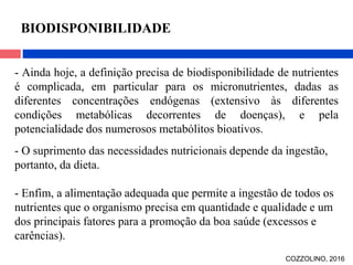 - Ainda hoje, a definição precisa de biodisponibilidade de nutrientes
é complicada, em particular para os micronutrientes, dadas as
diferentes concentrações endógenas (extensivo às diferentes
condições metabólicas decorrentes de doenças), e pela
potencialidade dos numerosos metabólitos bioativos.
- O suprimento das necessidades nutricionais depende da ingestão,
portanto, da dieta.
- Enfim, a alimentação adequada que permite a ingestão de todos os
nutrientes que o organismo precisa em quantidade e qualidade e um
dos principais fatores para a promoção da boa saúde (excessos e
carências).
COZZOLINO, 2016
BIODISPONIBILIDADE
 