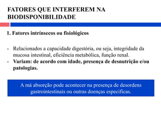 FATORES QUE INTERFEREM NA
BIODISPONIBILIDADE
1. Fatores intrínsecos ou fisiológicos
- Relacionados a capacidade digestória, ou seja, integridade da
mucosa intestinal, eficiência metabólica, função renal.
- Variam: de acordo com idade, presença de desnutrição e/ou
patologias.
A má absorção pode acontecer na presença de desordens
gastrointestinais ou outras doenças especificas.
 