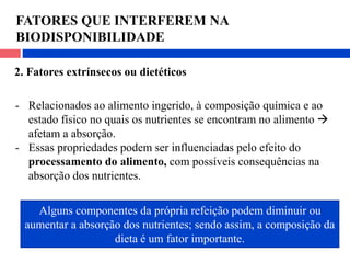 FATORES QUE INTERFEREM NA
BIODISPONIBILIDADE
2. Fatores extrínsecos ou dietéticos
- Relacionados ao alimento ingerido, à composição química e ao
estado físico no quais os nutrientes se encontram no alimento 
afetam a absorção.
- Essas propriedades podem ser influenciadas pelo efeito do
processamento do alimento, com possíveis consequências na
absorção dos nutrientes.
Alguns componentes da própria refeição podem diminuir ou
aumentar a absorção dos nutrientes; sendo assim, a composição da
dieta é um fator importante.
 