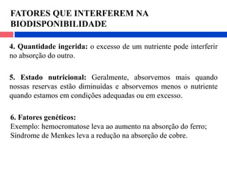 FATORES QUE INTERFEREM NA
BIODISPONIBILIDADE
4. Quantidade ingerida: o excesso de um nutriente pode interferir
no absorção do outro.
5. Estado nutricional: Geralmente, absorvemos mais quando
nossas reservas estão diminuídas e absorvemos menos o nutriente
quando estamos em condições adequadas ou em excesso.
6. Fatores genéticos:
Exemplo: hemocromatose leva ao aumento na absorção do ferro;
Síndrome de Menkes leva a redução na absorção de cobre.
 