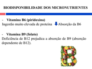 - Vitamina B6 (piridoxina)
Ingestão muito elevada de proteína Absorção da B6
- Vitamina B9 (folato)
Deficiência de B12 prejudica a absorção de B9 (absorção
dependente de B12).
BIODISPONIBILIDADE DOS MICRONUTRIENTES
 