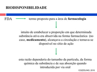 FDA termo proposto para a área de farmacologia
BIODISPONIBILIDADE
intuito de estabelecer a proporção em que determinada
substância ativa era absorvida na forma farmacêutica (no
caso, medicamento), alcançava a circulação e tornava-se
disponível no sítio de ação
esta razão dependeria do tamanho da partícula, da forma
química da substância e de sua absorção quando
introduzida por via oral
COZZOLINO, 2016
 