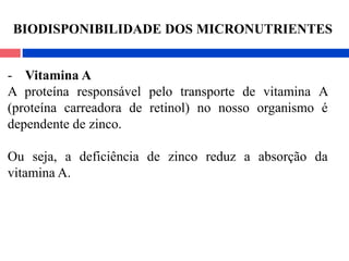 - Vitamina A
A proteína responsável pelo transporte de vitamina A
(proteína carreadora de retinol) no nosso organismo é
dependente de zinco.
Ou seja, a deficiência de zinco reduz a absorção da
vitamina A.
BIODISPONIBILIDADE DOS MICRONUTRIENTES
 