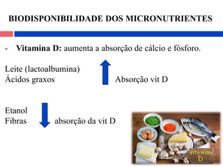 - Vitamina D: aumenta a absorção de cálcio e fósforo.
Leite (lactoalbumina)
Ácidos graxos Absorção vit D
Etanol
Fibras absorção da vit D
BIODISPONIBILIDADE DOS MICRONUTRIENTES
 