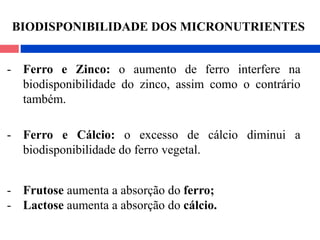 - Ferro e Zinco: o aumento de ferro interfere na
biodisponibilidade do zinco, assim como o contrário
também.
- Ferro e Cálcio: o excesso de cálcio diminui a
biodisponibilidade do ferro vegetal.
- Frutose aumenta a absorção do ferro;
- Lactose aumenta a absorção do cálcio.
BIODISPONIBILIDADE DOS MICRONUTRIENTES
 